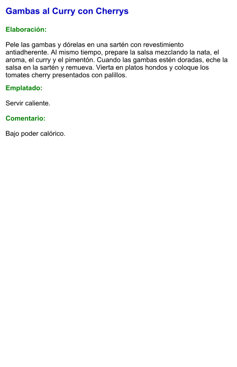 Gambas al Curry con Cherrys  Elaboración:  Pele las gambas y dórelas en una sartén con revestimiento antiadherente. Al mismo tiempo, prepare la salsa mezclando la nata, el aroma, el curry y el pimentón. Cuando las gambas estén doradas, eche la salsa en la sartén y remueva. Vierta en platos hondos y coloque los tomates cherry presentados con palillos.  Emplatado:  Servir caliente.  Comentario:  Bajo poder calórico.
