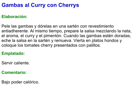 Gambas al Curry con Cherrys  Elaboración:  Pele las gambas y dórelas en una sartén con revestimiento antiadherente. Al mismo tiempo, prepare la salsa mezclando la nata, el aroma, el curry y el pimentón. Cuando las gambas estén doradas, eche la salsa en la sartén y remueva. Vierta en platos hondos y coloque los tomates cherry presentados con palillos.  Emplatado:  Servir caliente.  Comentario:  Bajo poder calórico.