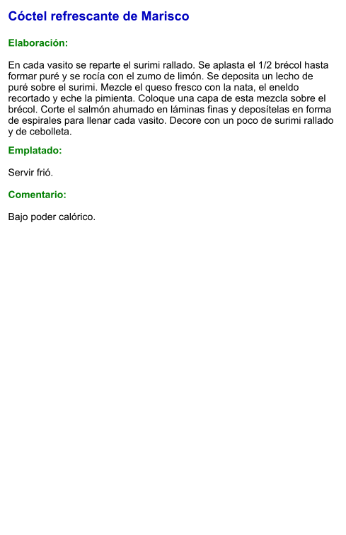 Cóctel refrescante de Marisco  Elaboración:  En cada vasito se reparte el surimi rallado. Se aplasta el 1/2 brécol hasta formar puré y se rocía con el zumo de limón. Se deposita un lecho de puré sobre el surimi. Mezcle el queso fresco con la nata, el eneldo recortado y eche la pimienta. Coloque una capa de esta mezcla sobre el brécol. Corte el salmón ahumado en láminas finas y deposítelas en forma de espirales para llenar cada vasito. Decore con un poco de surimi rallado y de cebolleta.  Emplatado:  Servir frió.  Comentario:  Bajo poder calórico.