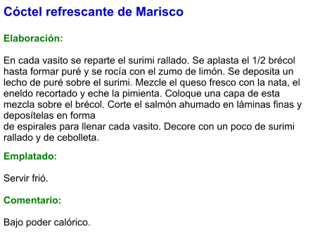 Cóctel refrescante de Marisco  Elaboración:  En cada vasito se reparte el surimi rallado. Se aplasta el 1/2 brécol hasta formar puré y se rocía con el zumo de limón. Se deposita un lecho de puré sobre el surimi. Mezcle el queso fresco con la nata, el eneldo recortado y eche la pimienta. Coloque una capa de esta mezcla sobre el brécol. Corte el salmón ahumado en láminas finas y deposítelas en forma de espirales para llenar cada vasito. Decore con un poco de surimi rallado y de cebolleta.  Emplatado:  Servir frió.  Comentario:  Bajo poder calórico.