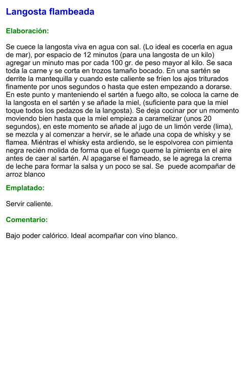 Langosta flambeada  Elaboración:  Se cuece la langosta viva en agua con sal. (Lo ideal es cocerla en agua de mar), por espacio de 12 minutos (para una langosta de un kilo) agregar un minuto mas por cada 100 gr. de peso mayor al kilo. Se saca toda la carne y se corta en trozos tamaño bocado. En una sartén se derrite la mantequilla y cuando este caliente se fríen los ajos triturados finamente por unos segundos o hasta que esten empezando a dorarse. En este punto y manteniendo el sartén a fuego alto, se coloca la carne de la langosta en el sartén y se añade la miel, (suficiente para que la miel toque todos los pedazos de la langosta). Se deja cocinar por un momento moviendo bien hasta que la miel empieza a caramelizar (unos 20 segundos), en este momento se añade al jugo de un limón verde (lima), se mezcla y al comenzar a hervir, se le añade una copa de whisky y se flamea. Miéntras el whisky esta ardiendo, se le espolvorea con pimienta negra recién molida de forma que el fuego queme la pimienta en el aire antes de caer al sartén. Al apagarse el flameado, se le agrega la crema de leche para formar la salsa y un poco se sal. Se  puede acompañar de arroz blanco  Emplatado:  Servir caliente.  Comentario:  Bajo poder calórico. Ideal acompañar con vino blanco.