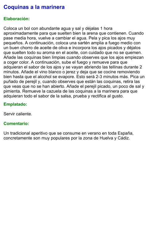 Coquinas a la marinera  Elaboración:  Coloca un bol con abundante agua y sal y déjalas 1 hora aproximadamente para que suelten bien la arena que contienen. Cuando pase media hora, vuelve a cambiar el agua. Pela y pica los ajos muy pequeños. A continuación, coloca una sartén amplia a fuego medio con un buen chorro de aceite de oliva e incorpora los ajos picados y déjalos que suelten todo su aroma en el aceite, con cuidado que no se quemen. Añade las coquinas bien limpias cuando observes que los ajos empiezan a coger color. A continuación, sube el fuego y remueve para que adquieran el sabor de los ajos y se vayan abriendo las tellinas durante 2 minutos. Añade el vino blanco o jerez y deja que se cocine removiendo bien hasta que el alcohol se evapore. Esto será 2-3 minutos más. Pica un puñado de perejil y, cuando observes que están las coquinas, retira las que veas que no se han abierto. Añade el perejil picado, un poco de sal y pimienta. Remueve la cazuela de las coquinas a la marinera para que adquieran todo el sabor de la salsa, prueba y rectifica al gusto.   Emplatado:  Servir caliente.  Comentario:  Un tradicional aperitivo que se consume en verano en toda España, concretamente son muy populares por la zona de Huelva y Cádiz.