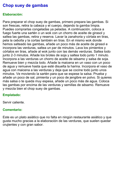 Chop suey de gambas  Elaboración:  Para preparar el chop suey de gambas, primero prepara las gambas. Si son frescas, retira la cabeza y el cuerpo, dejando la gamba limpia. Puedes comprarlas congeladas ya peladas. A continuación, coloca a fuego fuerte una sartén o un wok con un chorro de aceite de girasol y saltea las gambas, retira y reserva. Lavar la zanahoria y córtala en tiras, pela la cebolla y la cortas también en tiras. En el mismo wok donde hemos salteado las gambas, añade un poco más de aceite de girasol e incorpora las verduras, saltea un par de minutos. Lava los pimientos y córtalos en tiras, añade al wok junto con las demás verduras. Saltea todo junto 2-3 minutos. Añade los brotes de soja y saltea todo junto 1 minuto. Incorpora a las verduras un chorro de aceite de sésamo y salsa de soja. Remueve bien y mezcla todo. Añade la maicena en un vaso con un poco de agua y remueve hasta que esté disuelta la harina. Incorpora el vaso de agua con maicena a las verduras y deja que se cocine todo junto unos minutos. Ve moviendo la sartén para que se espese la salsa. Prueba y añade un poco de sal, pimienta y un poco de jengibre en polvo. Si quieres más salsa o te queda muy espesa, añade un poco más de agua. Coloca las gambas por encima de las verduras y semillas de sésamo. Remueve y mezcla bien el chop suey de gambas.  Emplatado:  Servir caliente.  Comentario:  Este es un plato asiático que no falta en ningún restaurante asiático y que gusta mucho gracias a la elaboración de las verduras, que suelen quedar crujientes y con gran sabor.