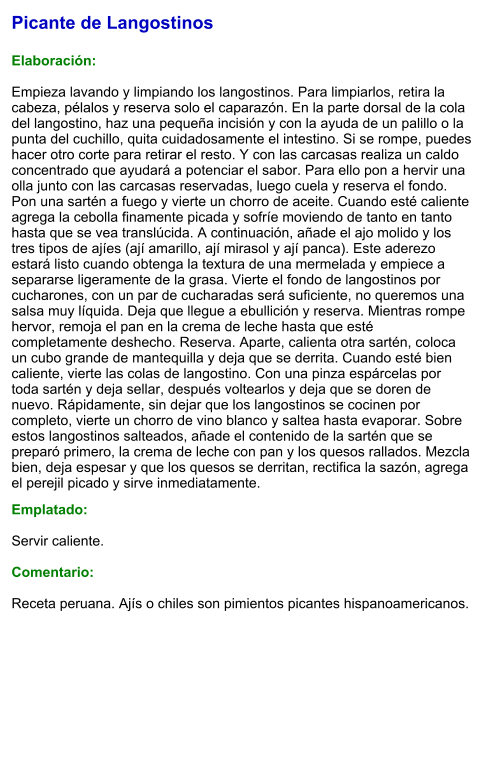 Picante de Langostinos  Elaboración:  Empieza lavando y limpiando los langostinos. Para limpiarlos, retira la cabeza, pélalos y reserva solo el caparazón. En la parte dorsal de la cola del langostino, haz una pequeña incisión y con la ayuda de un palillo o la punta del cuchillo, quita cuidadosamente el intestino. Si se rompe, puedes hacer otro corte para retirar el resto. Y con las carcasas realiza un caldo concentrado que ayudará a potenciar el sabor. Para ello pon a hervir una olla junto con las carcasas reservadas, luego cuela y reserva el fondo. Pon una sartén a fuego y vierte un chorro de aceite. Cuando esté caliente agrega la cebolla finamente picada y sofríe moviendo de tanto en tanto hasta que se vea translúcida. A continuación, añade el ajo molido y los tres tipos de ajíes (ají amarillo, ají mirasol y ají panca). Este aderezo estará listo cuando obtenga la textura de una mermelada y empiece a separarse ligeramente de la grasa. Vierte el fondo de langostinos por cucharones, con un par de cucharadas será suficiente, no queremos una salsa muy líquida. Deja que llegue a ebullición y reserva. Mientras rompe hervor, remoja el pan en la crema de leche hasta que esté completamente deshecho. Reserva. Aparte, calienta otra sartén, coloca un cubo grande de mantequilla y deja que se derrita. Cuando esté bien caliente, vierte las colas de langostino. Con una pinza espárcelas por toda sartén y deja sellar, después voltearlos y deja que se doren de nuevo. Rápidamente, sin dejar que los langostinos se cocinen por completo, vierte un chorro de vino blanco y saltea hasta evaporar. Sobre estos langostinos salteados, añade el contenido de la sartén que se preparó primero, la crema de leche con pan y los quesos rallados. Mezcla bien, deja espesar y que los quesos se derritan, rectifica la sazón, agrega el perejil picado y sirve inmediatamente.  Emplatado:  Servir caliente.  Comentario:  Receta peruana. Ajís o chiles son pimientos picantes hispanoamericanos.