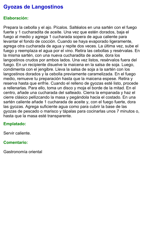 Gyozas de Langostinos  Elaboración:  Prepara la cebolla y el ajo. Pícalos. Saltéalos en una sartén con el fuego fuerte y 1 cucharadita de aceite. Una vez que estén dorados, baja el fuego al medio y agrega 1 cucharada sopera de agua caliente para levantar el fondo de cocción. Cuando se haya evaporado ligeramente, agrega otra cucharada de agua y repite dos veces. La última vez, sube el fuego y reemplaza el agua por el vino. Retira las cebollas y resérvalas. En la misma sartén, con una nueva cucharadita de aceite, dora los langostinos crudos por ambos lados. Una vez listos, resérvalos fuera del fuego. En un recipiente disuelve la maicena en la salsa de soja. Luego, condimenta con el jengibre. Lleva la salsa de soja a la sartén con los langostinos dorados y la cebolla previamente caramelizada. En el fuego medio, remueve tu preparación hasta que la maicena espese. Retira y reserva hasta que enfríe. Cuando el relleno de gyozas esté listo, procede a rellenarlas. Para ello, toma un disco y moja el borde de la mitad. En el centro, añade una cucharada del salteado. Cierra la empanada y haz el cierre clásico pellizcando la masa y pegándola hacia el costado. En una sartén caliente añade 1 cucharada de aceite y, con el fuego fuerte, dora las gyozas. Agrega suficiente agua como para cubrir la base de las gyozas de pescado o marisco y tápalas para cocinarlas unos 7 minutos o, hasta que la masa esté transparente.  Emplatado:  Servir caliente.  Comentario:  Gastronomía oriental