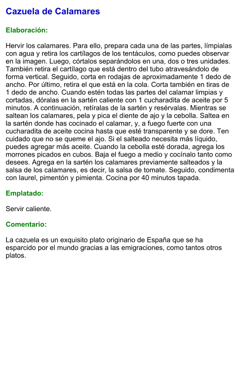 Cazuela de Calamares  Elaboración:  Hervir los calamares. Para ello, prepara cada una de las partes, límpialas con agua y retira los cartílagos de los tentáculos, como puedes observar en la imagen. Luego, córtalos separándolos en una, dos o tres unidades. También retira el cartílago que está dentro del tubo atravesándolo de forma vertical. Seguido, corta en rodajas de aproximadamente 1 dedo de ancho. Por último, retira el que está en la cola. Corta también en tiras de 1 dedo de ancho. Cuando estén todas las partes del calamar limpias y cortadas, dóralas en la sartén caliente con 1 cucharadita de aceite por 5 minutos. A continuación, retíralas de la sartén y resérvalas. Mientras se saltean los calamares, pela y pica el diente de ajo y la cebolla. Saltea en la sartén donde has cocinado el calamar, y, a fuego fuerte con una cucharadita de aceite cocina hasta que esté transparente y se dore. Ten cuidado que no se queme el ajo. Si el salteado necesita más líquido, puedes agregar más aceite. Cuando la cebolla esté dorada, agrega los morrones picados en cubos. Baja el fuego a medio y cocínalo tanto como desees. Agrega en la sartén los calamares previamente salteados y la salsa de los calamares, es decir, la salsa de tomate. Seguido, condimenta con laurel, pimentón y pimienta. Cocina por 40 minutos tapada.   Emplatado:  Servir caliente.  Comentario:  La cazuela es un exquisito plato originario de España que se ha esparcido por el mundo gracias a las emigraciones, como tantos otros platos.