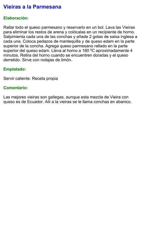Vieiras a la Parmesana  Elaboración:  Rallar todo el queso parmesano y reservarlo en un bol. Lava las Vieiras para eliminar los restos de arena y colócalas en un recipiente de horno. Salpimienta cada una de las conchas y añade 2 gotas de salsa inglesa a cada una. Coloca pedazos de mantequilla y de queso edam en la parte superior de la concha. Agrega queso parmesano rallado en la parte superior del queso edam. Lleva al horno a 180 ºC aproximadamente 4 minutos. Retira del horno cuando se encuentren doradas y el queso derretido. Sirve con rodajas de limón.  Emplatado:  Servir caliente. Receta propia  Comentario:  Las mejores vieiras son gallegas, aunque esta mezcla de Vieira con queso es de Ecuador. Alli a la vieiras se le llama conchas en abanico.