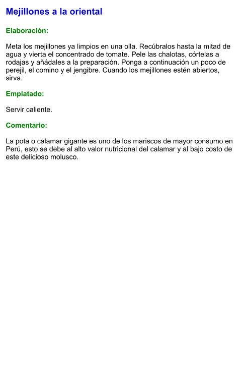 Mejillones a la oriental  Elaboración:  Meta los mejillones ya limpios en una olla. Recúbralos hasta la mitad de agua y vierta el concentrado de tomate. Pele las chalotas, córtelas a rodajas y añádales a la preparación. Ponga a continuación un poco de perejil, el comino y el jengibre. Cuando los mejillones estén abiertos, sirva.   Emplatado:  Servir caliente.   Comentario:  La pota o calamar gigante es uno de los mariscos de mayor consumo en Perú, esto se debe al alto valor nutricional del calamar y al bajo costo de este delicioso molusco.