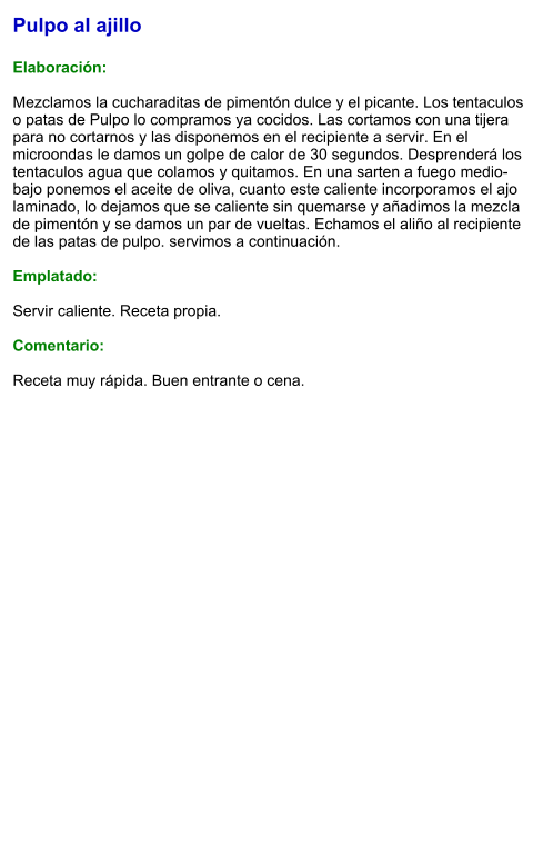 Pulpo al ajillo  Elaboración:  Mezclamos la cucharaditas de pimentón dulce y el picante. Los tentaculos o patas de Pulpo lo compramos ya cocidos. Las cortamos con una tijera para no cortarnos y las disponemos en el recipiente a servir. En el microondas le damos un golpe de calor de 30 segundos. Desprenderá los tentaculos agua que colamos y quitamos. En una sarten a fuego medio-bajo ponemos el aceite de oliva, cuanto este caliente incorporamos el ajo laminado, lo dejamos que se caliente sin quemarse y añadimos la mezcla de pimentón y se damos un par de vueltas. Echamos el aliño al recipiente de las patas de pulpo. servimos a continuación.  Emplatado:  Servir caliente. Receta propia.  Comentario:  Receta muy rápida. Buen entrante o cena.