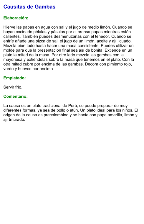 Causitas de Gambas  Elaboración:  Hierve las papas en agua con sal y el jugo de medio limón. Cuando se hayan cocinado pélalas y pásalas por el prensa papas mientras estén calientes. También puedes desmenuzarlas con el tenedor. Cuando se enfríe añade una pizca de sal, el jugo de un limón, aceite y ají licuado. Mezcla bien todo hasta hacer una masa consistente. Puedes utilizar un molde para que la presentación final sea así de bonita. Extiende en un plato la mitad de la masa. Por otro lado mezcla las gambas con la mayonesa y extiéndelas sobre la masa que tenemos en el plato. Con la otra mitad cubre por encima de las gambas. Decora con pimiento rojo, verde y huevos por encima.   Emplatado:  Servir frío.   Comentario:  La causa es un plato tradicional de Perú, se puede preparar de muy diferentes formas, ya sea de pollo o atún. Un plato ideal para los niños. El origen de la causa es precolombino y se hacía con papa amarilla, limón y ají triturado.
