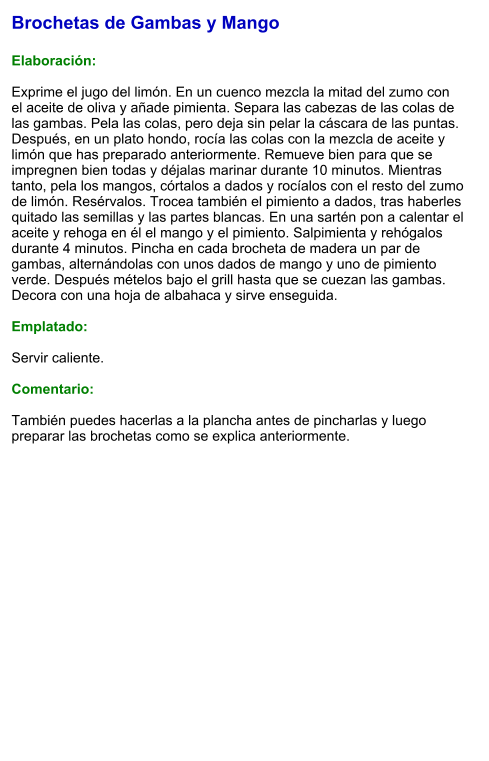 Brochetas de Gambas y Mango  Elaboración:  Exprime el jugo del limón. En un cuenco mezcla la mitad del zumo con el aceite de oliva y añade pimienta. Separa las cabezas de las colas de las gambas. Pela las colas, pero deja sin pelar la cáscara de las puntas. Después, en un plato hondo, rocía las colas con la mezcla de aceite y limón que has preparado anteriormente. Remueve bien para que se impregnen bien todas y déjalas marinar durante 10 minutos. Mientras tanto, pela los mangos, córtalos a dados y rocíalos con el resto del zumo de limón. Resérvalos. Trocea también el pimiento a dados, tras haberles quitado las semillas y las partes blancas. En una sartén pon a calentar el aceite y rehoga en él el mango y el pimiento. Salpimienta y rehógalos durante 4 minutos. Pincha en cada brocheta de madera un par de gambas, alternándolas con unos dados de mango y uno de pimiento verde. Después mételos bajo el grill hasta que se cuezan las gambas. Decora con una hoja de albahaca y sirve enseguida.  Emplatado:  Servir caliente.   Comentario:  También puedes hacerlas a la plancha antes de pincharlas y luego preparar las brochetas como se explica anteriormente.