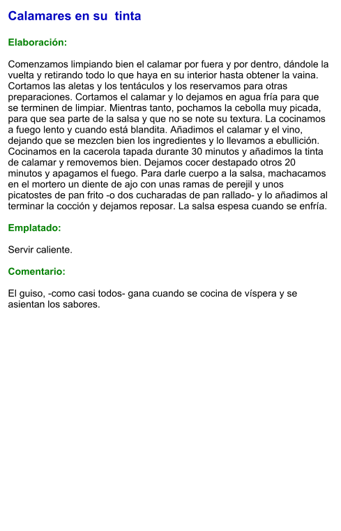 Calamares en su  tinta  Elaboración:  Comenzamos limpiando bien el calamar por fuera y por dentro, dándole la vuelta y retirando todo lo que haya en su interior hasta obtener la vaina. Cortamos las aletas y los tentáculos y los reservamos para otras preparaciones. Cortamos el calamar y lo dejamos en agua fría para que se terminen de limpiar. Mientras tanto, pochamos la cebolla muy picada, para que sea parte de la salsa y que no se note su textura. La cocinamos a fuego lento y cuando está blandita. Añadimos el calamar y el vino, dejando que se mezclen bien los ingredientes y lo llevamos a ebullición. Cocinamos en la cacerola tapada durante 30 minutos y añadimos la tinta de calamar y removemos bien. Dejamos cocer destapado otros 20 minutos y apagamos el fuego. Para darle cuerpo a la salsa, machacamos en el mortero un diente de ajo con unas ramas de perejil y unos picatostes de pan frito -o dos cucharadas de pan rallado- y lo añadimos al terminar la cocción y dejamos reposar. La salsa espesa cuando se enfría.   Emplatado:  Servir caliente.   Comentario:  El guiso, -como casi todos- gana cuando se cocina de víspera y se asientan los sabores.
