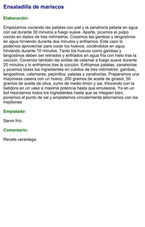 Ensaladilla de mariscos  Elaboración:  Empezamos cociendo las patatas con piel y la zanahoria pelada en agua con sal durante 30 minutos a fuego suave. Aparte, picamos el pulpo cocido en dados de tres milímetros. Cocemos las gambas y langostinos en agua hirviendo durante dos minutos y enfriamos. Este cazo lo podemos aprovechar para cocer los huevos, cociéndolos en agua hirviendo durante 10 minutos. Tanto los huevos como gambas y langostinos deben ser retirados y enfriados en agua fría con hielo tras la cocción. Cocemos también las anillas de calamar a fuego suave durante 20 minutos y lo enfriamos tras la cocción. Enfriamos patatas, zanahorias y picamos todos los ingredientes en cubitos de tres milímetros: gambas, langostinos, calamares, pepinillos, patatas y zanahorias. Preparamos una mayonesa casera con un huevo, 200 gramos de aceite de girasol, 50 gramos de aceite de oliva, zumo de medio limón y sal, triturando con la batidora en un vaso a máxima potencia hasta que emulsione. Ya en un bol mezclamos todos los ingredientes hasta que se integren bien, ponemos el punto de sal y emplatamos circularmente adornamos con los mejillones  Emplatado:  Servir frío.   Comentario:  Receta veraniega.