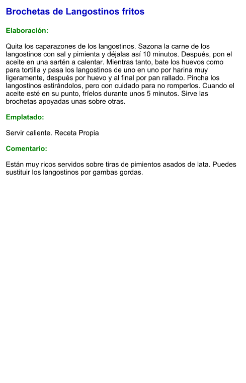 Brochetas de Langostinos fritos  Elaboración:  Quita los caparazones de los langostinos. Sazona la carne de los langostinos con sal y pimienta y déjalas así 10 minutos. Después, pon el aceite en una sartén a calentar. Mientras tanto, bate los huevos como para tortilla y pasa los langostinos de uno en uno por harina muy ligeramente, después por huevo y al final por pan rallado. Pincha los langostinos estirándolos, pero con cuidado para no romperlos. Cuando el aceite esté en su punto, fríelos durante unos 5 minutos. Sirve las brochetas apoyadas unas sobre otras.  Emplatado:  Servir caliente. Receta Propia   Comentario:  Están muy ricos servidos sobre tiras de pimientos asados de lata. Puedes sustituir los langostinos por gambas gordas.