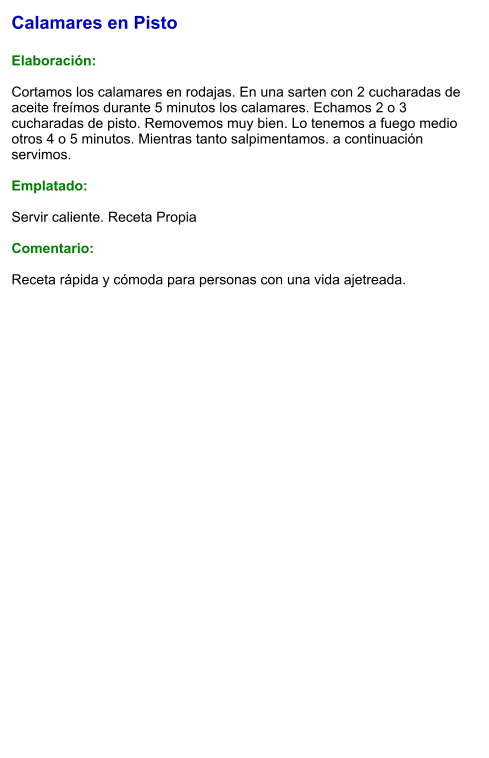Calamares en Pisto  Elaboración:  Cortamos los calamares en rodajas. En una sarten con 2 cucharadas de aceite freímos durante 5 minutos los calamares. Echamos 2 o 3 cucharadas de pisto. Removemos muy bien. Lo tenemos a fuego medio otros 4 o 5 minutos. Mientras tanto salpimentamos. a continuación servimos.  Emplatado:  Servir caliente. Receta Propia   Comentario:  Receta rápida y cómoda para personas con una vida ajetreada.
