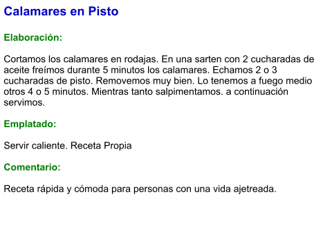 Calamares en Pisto  Elaboración:  Cortamos los calamares en rodajas. En una sarten con 2 cucharadas de aceite freímos durante 5 minutos los calamares. Echamos 2 o 3 cucharadas de pisto. Removemos muy bien. Lo tenemos a fuego medio otros 4 o 5 minutos. Mientras tanto salpimentamos. a continuación servimos.  Emplatado:  Servir caliente. Receta Propia   Comentario:  Receta rápida y cómoda para personas con una vida ajetreada.