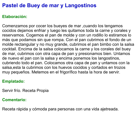 Pastel de Buey de mar y Langostinos  Elaboración:  Comenzamos por cocer los bueyes de mar ,cuando los tengamos cocidos dejamos enfriar y luego les quitamos toda la carne y corales y reservamos. Cogemos el pan de molde y con un rodillo lo estiramos lo más que podamos sin que rompa. Con el pan cubrimos el fondo de un molde rectangular y no muy grande, cubrimos el pan bimbo con la salsa cocktail. Encima de la salsa colocamos la carne y los corales del buey de mar, cubrimos con otra capa de pan y presionamos bien. Untamos de nuevo el pan con la salsa y encima ponemos los langostinos, cubriendo todo el pan. Colocamos otra capa de pan y untamos con la salsa,esta la cubrimos con los huevos cocidos y cortados en trozos muy pequeños. Metemos en el frigorífico hasta la hora de servir.  Emplatado:  Servir frío. Receta Propia   Comentario:  Receta rápida y cómoda para personas con una vida ajetreada.