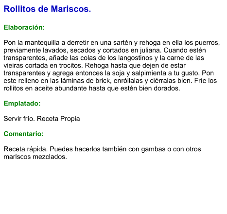 Rollitos de Mariscos.  Elaboración:  Pon la mantequilla a derretir en una sartén y rehoga en ella los puerros, previamente lavados, secados y cortados en juliana. Cuando estén transparentes, añade las colas de los langostinos y la carne de las vieiras cortada en trocitos. Rehoga hasta que dejen de estar transparentes y agrega entonces la soja y salpimienta a tu gusto. Pon este relleno en las láminas de brick, enróllalas y ciérralas bien. Fríe los rollitos en aceite abundante hasta que estén bien dorados.  Emplatado:  Servir frío. Receta Propia   Comentario:  Receta rápida. Puedes hacerlos también con gambas o con otros mariscos mezclados.