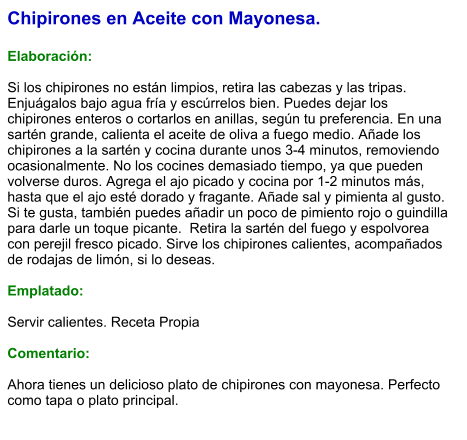 Chipirones en Aceite con Mayonesa.  Elaboración:  Si los chipirones no están limpios, retira las cabezas y las tripas. Enjuágalos bajo agua fría y escúrrelos bien. Puedes dejar los chipirones enteros o cortarlos en anillas, según tu preferencia. En una sartén grande, calienta el aceite de oliva a fuego medio. Añade los chipirones a la sartén y cocina durante unos 3-4 minutos, removiendo ocasionalmente. No los cocines demasiado tiempo, ya que pueden volverse duros. Agrega el ajo picado y cocina por 1-2 minutos más, hasta que el ajo esté dorado y fragante. Añade sal y pimienta al gusto. Si te gusta, también puedes añadir un poco de pimiento rojo o guindilla para darle un toque picante.  Retira la sartén del fuego y espolvorea con perejil fresco picado. Sirve los chipirones calientes, acompañados de rodajas de limón, si lo deseas.  Emplatado:  Servir calientes. Receta Propia   Comentario:  Ahora tienes un delicioso plato de chipirones con mayonesa. Perfecto como tapa o plato principal.