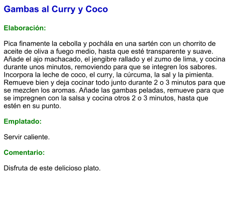 Gambas al Curry y Coco  Elaboración:  Pica finamente la cebolla y pochála en una sartén con un chorrito de aceite de oliva a fuego medio, hasta que esté transparente y suave. Añade el ajo machacado, el jengibre rallado y el zumo de lima, y cocina durante unos minutos, removiendo para que se integren los sabores. Incorpora la leche de coco, el curry, la cúrcuma, la sal y la pimienta. Remueve bien y deja cocinar todo junto durante 2 o 3 minutos para que se mezclen los aromas. Añade las gambas peladas, remueve para que se impregnen con la salsa y cocina otros 2 o 3 minutos, hasta que estén en su punto.  Emplatado:  Servir caliente.   Comentario:  Disfruta de este delicioso plato.