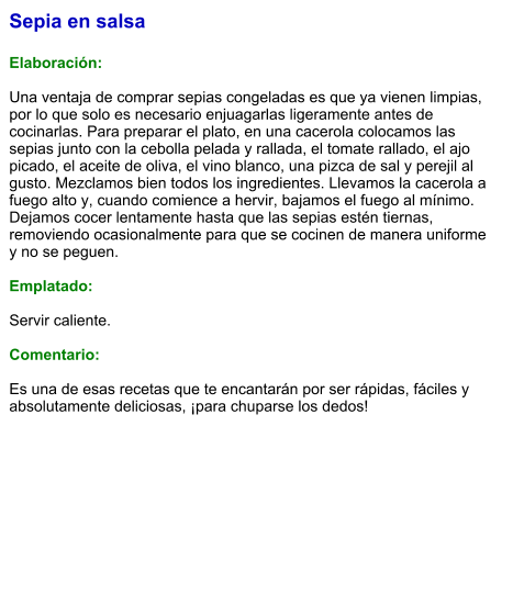 Sepia en salsa  Elaboración:  Una ventaja de comprar sepias congeladas es que ya vienen limpias, por lo que solo es necesario enjuagarlas ligeramente antes de cocinarlas. Para preparar el plato, en una cacerola colocamos las sepias junto con la cebolla pelada y rallada, el tomate rallado, el ajo picado, el aceite de oliva, el vino blanco, una pizca de sal y perejil al gusto. Mezclamos bien todos los ingredientes. Llevamos la cacerola a fuego alto y, cuando comience a hervir, bajamos el fuego al mínimo. Dejamos cocer lentamente hasta que las sepias estén tiernas, removiendo ocasionalmente para que se cocinen de manera uniforme y no se peguen.  Emplatado:  Servir caliente.   Comentario:  Es una de esas recetas que te encantarán por ser rápidas, fáciles y absolutamente deliciosas, ¡para chuparse los dedos!