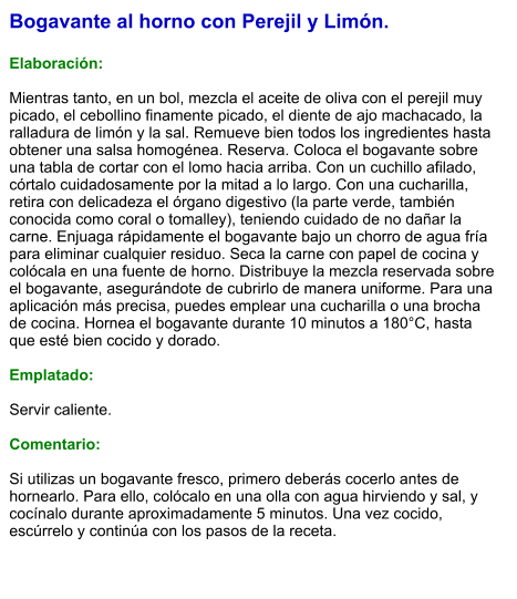 Bogavante al horno con Perejil y Limón.  Elaboración:  Mientras tanto, en un bol, mezcla el aceite de oliva con el perejil muy picado, el cebollino finamente picado, el diente de ajo machacado, la ralladura de limón y la sal. Remueve bien todos los ingredientes hasta obtener una salsa homogénea. Reserva. Coloca el bogavante sobre una tabla de cortar con el lomo hacia arriba. Con un cuchillo afilado, córtalo cuidadosamente por la mitad a lo largo. Con una cucharilla, retira con delicadeza el órgano digestivo (la parte verde, también conocida como coral o tomalley), teniendo cuidado de no dañar la carne. Enjuaga rápidamente el bogavante bajo un chorro de agua fría para eliminar cualquier residuo. Seca la carne con papel de cocina y colócala en una fuente de horno. Distribuye la mezcla reservada sobre el bogavante, asegurándote de cubrirlo de manera uniforme. Para una aplicación más precisa, puedes emplear una cucharilla o una brocha de cocina. Hornea el bogavante durante 10 minutos a 180°C, hasta que esté bien cocido y dorado.  Emplatado:  Servir caliente.   Comentario:  Si utilizas un bogavante fresco, primero deberás cocerlo antes de hornearlo. Para ello, colócalo en una olla con agua hirviendo y sal, y cocínalo durante aproximadamente 5 minutos. Una vez cocido, escúrrelo y continúa con los pasos de la receta.