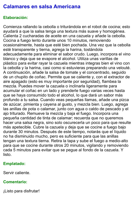 Calamares en salsa Americana  Elaboración:  Comienza rallando la cebolla o triturándola en el robot de cocina; esto ayudará a que la salsa tenga una textura más suave y homogénea. Calienta 2 cucharadas de aceite en una cazuela y añade la cebolla. Cocina a fuego lento durante unos 10 minutos, removiendo ocasionalmente, hasta que esté bien pochada. Una vez que la cebolla esté transparente y tierna, agrega la harina, tostándola adecuadamente para eliminar el sabor crudo. Luego, incorpora el vino blanco y deja que se evapore el alcohol. Utiliza unas varillas de plástico para evitar rayar la cazuela mientras integras bien el vino con la cebolla y la harina, casi como si estuvieras preparando una velouté. A continuación, añade la salsa de tomate y el concentrado, seguido de un chupito de coñac. Permite que se caliente y, con el extractor de aire apagado (esto es muy importante por seguridad), flambea la mezcla. Puedes mover la cazuela o inclinarla ligeramente para acumular el coñac en un lado y prenderle fuego varias veces hasta que se haya consumido todo el alcohol, lo que dará un sabor más profundo a tu salsa. Cuando veas pequeñas llamas, añade una pizca de azúcar, pimienta y cayena al gusto, y mezcla bien. Luego, agrega las anillas de pota o calamar, junto con agua o caldo de pescado y el ajo triturado. Remueve la mezcla y baja el fuego. Incorpora una pequeña cantidad de tinta de calamar; recuerda que no queremos hacer una salsa negra, sino solo oscurecerla un poco para que resulte más apetecible. Cubre la cazuela y deja que se cocine a fuego bajo durante 30 minutos. Después de este tiempo, notarás que el líquido no ha disminuido mucho, pero es suficiente para que las anillas tengan una textura tierna. Retira la tapa y sube el fuego a medio-alto para que se cocine durante otros 20 minutos, vigilando y removiendo cada 5 minutos para evitar que se pegue al fondo de la cazuela. Y listo.  Emplatado:  Servir caliente.   Comentario:  ¡Listo para disfrutar!