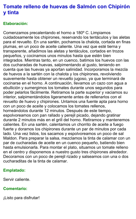 Tomate relleno de huevas de Salmón con Chipirón y tinta  Elaboración:  Comenzamos precalentando el horno a 180º C. Limpiamos cuidadosamente los chipirones, reservando los tentáculos y las aletas para el revuelto. En una sartén, pochamos la chalota, cortada en finas plumas, en un poco de aceite caliente. Una vez que esté tierna y transparente, añadimos las aletas y tentáculos, cortados en trozos pequeños, y cocinamos unos minutos hasta que estén bien integrados. Mientras tanto, en un cuenco, batimos los huevos con las dos cucharadas de huevas, salpimentando al gusto, teniendo en cuenta que las huevas ya aportan salinidad. Incorporamos la mezcla de huevos a la sartén con la chalota y los chipirones, revolviendo suavemente hasta obtener un revuelto jugoso, ya que terminará de cocinarse en el horno. A continuación, llevamos un cazo con agua a ebullición y sumergimos los tomates durante unos segundos para poder pelarlos fácilmente. Retiramos la parte superior y vaciamos su interior, salpimentándolos ligeramente antes de rellenarlos con el revuelto de huevo y chipirones. Untamos una fuente apta para horno con un poco de aceite y colocamos los tomates rellenos, horneándolos durante 12 minutos. Después de este tiempo, espolvoreamos con pan rallado y perejil picado, dejando gratinar durante 2 minutos más en el grill del horno. Retiramos y mantenemos calientes. En una sartén, calentamos un chorrito de aceite a fuego fuerte y doramos los chipirones durante un par de minutos por cada lado. Una vez listos, los sacamos y espolvoreamos un poco de sal Maldon. Para preparar la salsa, mezclamos la tinta de calamar con un par de cucharadas de aceite en un cuenco pequeño, batiendo bien hasta emulsionarla. Para montar el plato, situamos un tomate relleno en el centro y disponemos a nuestro gusto tres chipirones alrededor. Decoramos con un poco de perejil rizado y salseamos con una o dos cucharaditas de la tinta de calamar.   Emplatado:  Servir caliente.   Comentario:  ¡Listo para disfrutar!