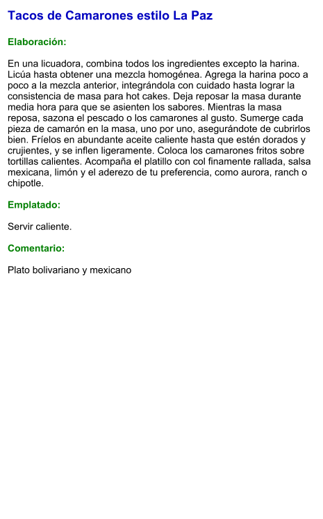Tacos de Camarones estilo La Paz  Elaboración:  En una licuadora, combina todos los ingredientes excepto la harina. Licúa hasta obtener una mezcla homogénea. Agrega la harina poco a poco a la mezcla anterior, integrándola con cuidado hasta lograr la consistencia de masa para hot cakes. Deja reposar la masa durante media hora para que se asienten los sabores. Mientras la masa reposa, sazona el pescado o los camarones al gusto. Sumerge cada pieza de camarón en la masa, uno por uno, asegurándote de cubrirlos bien. Fríelos en abundante aceite caliente hasta que estén dorados y crujientes, y se inflen ligeramente. Coloca los camarones fritos sobre tortillas calientes. Acompaña el platillo con col finamente rallada, salsa mexicana, limón y el aderezo de tu preferencia, como aurora, ranch o chipotle.  Emplatado:  Servir caliente.  Comentario:  Plato bolivariano y mexicano