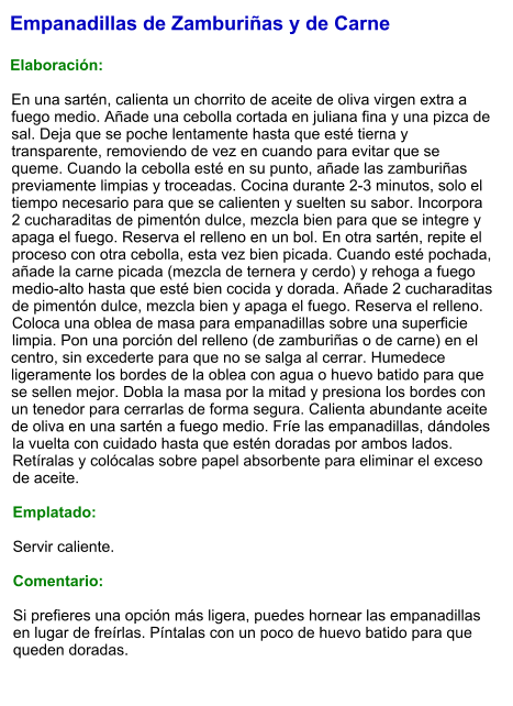 Empanadillas de Zamburiñas y de Carne  Elaboración:  En una sartén, calienta un chorrito de aceite de oliva virgen extra a fuego medio. Añade una cebolla cortada en juliana fina y una pizca de sal. Deja que se poche lentamente hasta que esté tierna y transparente, removiendo de vez en cuando para evitar que se queme. Cuando la cebolla esté en su punto, añade las zamburiñas previamente limpias y troceadas. Cocina durante 2-3 minutos, solo el tiempo necesario para que se calienten y suelten su sabor. Incorpora 2 cucharaditas de pimentón dulce, mezcla bien para que se integre y apaga el fuego. Reserva el relleno en un bol. En otra sartén, repite el proceso con otra cebolla, esta vez bien picada. Cuando esté pochada, añade la carne picada (mezcla de ternera y cerdo) y rehoga a fuego medio-alto hasta que esté bien cocida y dorada. Añade 2 cucharaditas de pimentón dulce, mezcla bien y apaga el fuego. Reserva el relleno. Coloca una oblea de masa para empanadillas sobre una superficie limpia. Pon una porción del relleno (de zamburiñas o de carne) en el centro, sin excederte para que no se salga al cerrar. Humedece ligeramente los bordes de la oblea con agua o huevo batido para que se sellen mejor. Dobla la masa por la mitad y presiona los bordes con un tenedor para cerrarlas de forma segura. Calienta abundante aceite de oliva en una sartén a fuego medio. Fríe las empanadillas, dándoles la vuelta con cuidado hasta que estén doradas por ambos lados. Retíralas y colócalas sobre papel absorbente para eliminar el exceso de aceite.  Emplatado:  Servir caliente.  Comentario:  Si prefieres una opción más ligera, puedes hornear las empanadillas en lugar de freírlas. Píntalas con un poco de huevo batido para que queden doradas.
