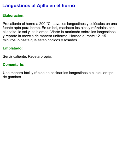 Langostinos al Ajillo en el horno  Elaboración:  Precalienta el horno a 200 °C. Lava los langostinos y colócalos en una fuente apta para horno. En un bol, machaca los ajos y mézclalos con el aceite, la sal y las hierbas. Vierte la marinada sobre los langostinos y reparte la mezcla de manera uniforme. Hornea durante 12–15 minutos, o hasta que estén cocidos y rosados.  Emplatado:  Servir caliente. Receta propia.  Comentario:  Una manera fácil y rápida de cocinar los langostinos o cualquier tipo de gambas.