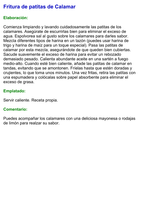 Fritura de patitas de Calamar  Elaboración:  Comienza limpiando y lavando cuidadosamente las patitas de los calamares. Asegúrate de escurrirlas bien para eliminar el exceso de agua. Espolvorea sal al gusto sobre los calamares para darles sabor. Mezcla diferentes tipos de harina en un tazón (puedes usar harina de trigo y harina de maíz para un toque especial). Pasa las patitas de calamar por esta mezcla, asegurándote de que queden bien cubiertas. Sacude suavemente el exceso de harina para evitar un rebozado demasiado pesado. Calienta abundante aceite en una sartén a fuego medio-alto. Cuando esté bien caliente, añade las patitas de calamar en tandas, evitando que se amontonen. Fríelas hasta que estén doradas y crujientes, lo que toma unos minutos. Una vez fritas, retira las patitas con una espumadera y colócalas sobre papel absorbente para eliminar el exceso de grasa.  Emplatado:  Servir caliente. Receta propia.  Comentario:  Puedes acompañar los calamares con una deliciosa mayonesa o rodajas de limón para realzar su sabor.