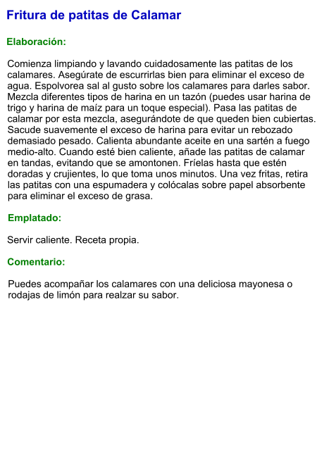 Fritura de patitas de Calamar  Elaboración:  Comienza limpiando y lavando cuidadosamente las patitas de los calamares. Asegúrate de escurrirlas bien para eliminar el exceso de agua. Espolvorea sal al gusto sobre los calamares para darles sabor. Mezcla diferentes tipos de harina en un tazón (puedes usar harina de trigo y harina de maíz para un toque especial). Pasa las patitas de calamar por esta mezcla, asegurándote de que queden bien cubiertas. Sacude suavemente el exceso de harina para evitar un rebozado demasiado pesado. Calienta abundante aceite en una sartén a fuego medio-alto. Cuando esté bien caliente, añade las patitas de calamar en tandas, evitando que se amontonen. Fríelas hasta que estén doradas y crujientes, lo que toma unos minutos. Una vez fritas, retira las patitas con una espumadera y colócalas sobre papel absorbente para eliminar el exceso de grasa.  Emplatado:  Servir caliente. Receta propia.  Comentario:  Puedes acompañar los calamares con una deliciosa mayonesa o rodajas de limón para realzar su sabor.