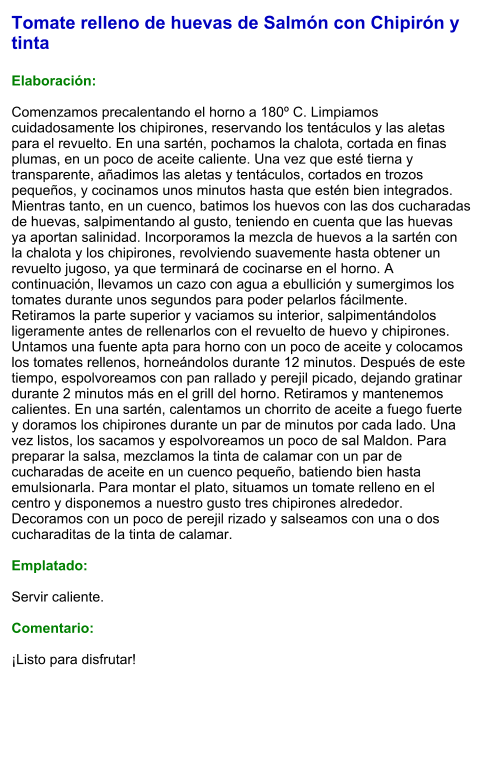 Tomate relleno de huevas de Salmón con Chipirón y tinta  Elaboración:  Comenzamos precalentando el horno a 180º C. Limpiamos cuidadosamente los chipirones, reservando los tentáculos y las aletas para el revuelto. En una sartén, pochamos la chalota, cortada en finas plumas, en un poco de aceite caliente. Una vez que esté tierna y transparente, añadimos las aletas y tentáculos, cortados en trozos pequeños, y cocinamos unos minutos hasta que estén bien integrados. Mientras tanto, en un cuenco, batimos los huevos con las dos cucharadas de huevas, salpimentando al gusto, teniendo en cuenta que las huevas ya aportan salinidad. Incorporamos la mezcla de huevos a la sartén con la chalota y los chipirones, revolviendo suavemente hasta obtener un revuelto jugoso, ya que terminará de cocinarse en el horno. A continuación, llevamos un cazo con agua a ebullición y sumergimos los tomates durante unos segundos para poder pelarlos fácilmente. Retiramos la parte superior y vaciamos su interior, salpimentándolos ligeramente antes de rellenarlos con el revuelto de huevo y chipirones. Untamos una fuente apta para horno con un poco de aceite y colocamos los tomates rellenos, horneándolos durante 12 minutos. Después de este tiempo, espolvoreamos con pan rallado y perejil picado, dejando gratinar durante 2 minutos más en el grill del horno. Retiramos y mantenemos calientes. En una sartén, calentamos un chorrito de aceite a fuego fuerte y doramos los chipirones durante un par de minutos por cada lado. Una vez listos, los sacamos y espolvoreamos un poco de sal Maldon. Para preparar la salsa, mezclamos la tinta de calamar con un par de cucharadas de aceite en un cuenco pequeño, batiendo bien hasta emulsionarla. Para montar el plato, situamos un tomate relleno en el centro y disponemos a nuestro gusto tres chipirones alrededor. Decoramos con un poco de perejil rizado y salseamos con una o dos cucharaditas de la tinta de calamar.   Emplatado:  Servir caliente.   Comentario:  ¡Listo para disfrutar!