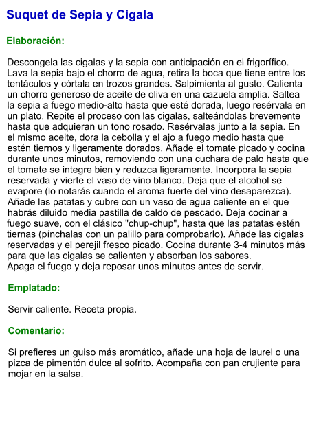 Suquet de Sepia y Cigala  Elaboración:  Descongela las cigalas y la sepia con anticipación en el frigorífico. Lava la sepia bajo el chorro de agua, retira la boca que tiene entre los tentáculos y córtala en trozos grandes. Salpimienta al gusto. Calienta un chorro generoso de aceite de oliva en una cazuela amplia. Saltea la sepia a fuego medio-alto hasta que esté dorada, luego resérvala en un plato. Repite el proceso con las cigalas, salteándolas brevemente hasta que adquieran un tono rosado. Resérvalas junto a la sepia. En el mismo aceite, dora la cebolla y el ajo a fuego medio hasta que estén tiernos y ligeramente dorados. Añade el tomate picado y cocina durante unos minutos, removiendo con una cuchara de palo hasta que el tomate se integre bien y reduzca ligeramente. Incorpora la sepia reservada y vierte el vaso de vino blanco. Deja que el alcohol se evapore (lo notarás cuando el aroma fuerte del vino desaparezca). Añade las patatas y cubre con un vaso de agua caliente en el que habrás diluido media pastilla de caldo de pescado. Deja cocinar a fuego suave, con el clásico "chup-chup", hasta que las patatas estén tiernas (pínchalas con un palillo para comprobarlo). Añade las cigalas reservadas y el perejil fresco picado. Cocina durante 3-4 minutos más para que las cigalas se calienten y absorban los sabores. Apaga el fuego y deja reposar unos minutos antes de servir.  Emplatado:  Servir caliente. Receta propia.  Comentario:  Si prefieres un guiso más aromático, añade una hoja de laurel o una pizca de pimentón dulce al sofrito. Acompaña con pan crujiente para mojar en la salsa.