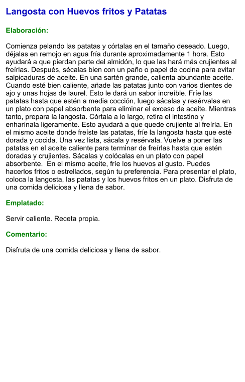 Langosta con Huevos fritos y Patatas  Elaboración:  Comienza pelando las patatas y córtalas en el tamaño deseado. Luego, déjalas en remojo en agua fría durante aproximadamente 1 hora. Esto ayudará a que pierdan parte del almidón, lo que las hará más crujientes al freírlas. Después, sécalas bien con un paño o papel de cocina para evitar salpicaduras de aceite. En una sartén grande, calienta abundante aceite. Cuando esté bien caliente, añade las patatas junto con varios dientes de ajo y unas hojas de laurel. Esto le dará un sabor increíble. Fríe las patatas hasta que estén a media cocción, luego sácalas y resérvalas en un plato con papel absorbente para eliminar el exceso de aceite. Mientras tanto, prepara la langosta. Córtala a lo largo, retira el intestino y enharínala ligeramente. Esto ayudará a que quede crujiente al freírla. En el mismo aceite donde freíste las patatas, fríe la langosta hasta que esté dorada y cocida. Una vez lista, sácala y resérvala. Vuelve a poner las patatas en el aceite caliente para terminar de freírlas hasta que estén doradas y crujientes. Sácalas y colócalas en un plato con papel absorbente.  En el mismo aceite, fríe los huevos al gusto. Puedes hacerlos fritos o estrellados, según tu preferencia. Para presentar el plato, coloca la langosta, las patatas y los huevos fritos en un plato. Disfruta de una comida deliciosa y llena de sabor.  Emplatado:  Servir caliente. Receta propia.  Comentario:  Disfruta de una comida deliciosa y llena de sabor.