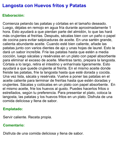 Langosta con Huevos fritos y Patatas  Elaboración:  Comienza pelando las patatas y córtalas en el tamaño deseado. Luego, déjalas en remojo en agua fría durante aproximadamente 1 hora. Esto ayudará a que pierdan parte del almidón, lo que las hará más crujientes al freírlas. Después, sécalas bien con un paño o papel de cocina para evitar salpicaduras de aceite. En una sartén grande, calienta abundante aceite. Cuando esté bien caliente, añade las patatas junto con varios dientes de ajo y unas hojas de laurel. Esto le dará un sabor increíble. Fríe las patatas hasta que estén a media cocción, luego sácalas y resérvalas en un plato con papel absorbente para eliminar el exceso de aceite. Mientras tanto, prepara la langosta. Córtala a lo largo, retira el intestino y enharínala ligeramente. Esto ayudará a que quede crujiente al freírla. En el mismo aceite donde freíste las patatas, fríe la langosta hasta que esté dorada y cocida. Una vez lista, sácala y resérvala. Vuelve a poner las patatas en el aceite caliente para terminar de freírlas hasta que estén doradas y crujientes. Sácalas y colócalas en un plato con papel absorbente.  En el mismo aceite, fríe los huevos al gusto. Puedes hacerlos fritos o estrellados, según tu preferencia. Para presentar el plato, coloca la langosta, las patatas y los huevos fritos en un plato. Disfruta de una comida deliciosa y llena de sabor.  Emplatado:  Servir caliente. Receta propia.  Comentario:  Disfruta de una comida deliciosa y llena de sabor.
