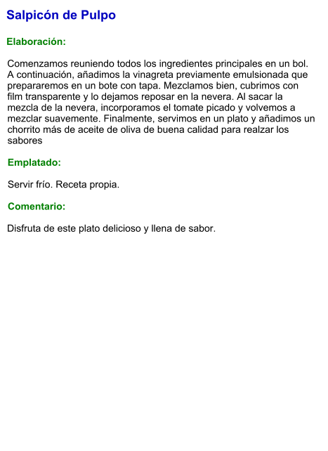 Salpicón de Pulpo  Elaboración:  Comenzamos reuniendo todos los ingredientes principales en un bol. A continuación, añadimos la vinagreta previamente emulsionada que prepararemos en un bote con tapa. Mezclamos bien, cubrimos con film transparente y lo dejamos reposar en la nevera. Al sacar la mezcla de la nevera, incorporamos el tomate picado y volvemos a mezclar suavemente. Finalmente, servimos en un plato y añadimos un chorrito más de aceite de oliva de buena calidad para realzar los sabores  Emplatado:  Servir frío. Receta propia.  Comentario:  Disfruta de este plato delicioso y llena de sabor.