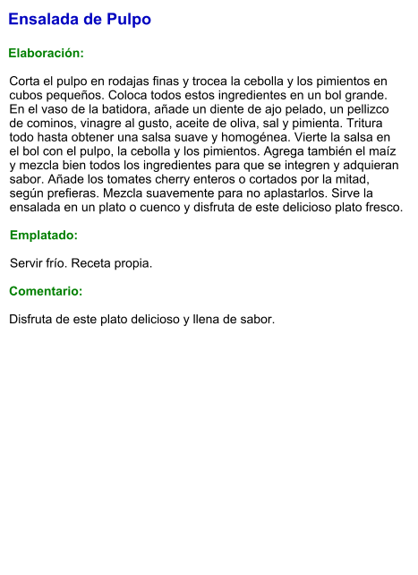Ensalada de Pulpo  Elaboración:  Corta el pulpo en rodajas finas y trocea la cebolla y los pimientos en cubos pequeños. Coloca todos estos ingredientes en un bol grande. En el vaso de la batidora, añade un diente de ajo pelado, un pellizco de cominos, vinagre al gusto, aceite de oliva, sal y pimienta. Tritura todo hasta obtener una salsa suave y homogénea. Vierte la salsa en el bol con el pulpo, la cebolla y los pimientos. Agrega también el maíz y mezcla bien todos los ingredientes para que se integren y adquieran sabor. Añade los tomates cherry enteros o cortados por la mitad, según prefieras. Mezcla suavemente para no aplastarlos. Sirve la ensalada en un plato o cuenco y disfruta de este delicioso plato fresco.  Emplatado:  Servir frío. Receta propia.  Comentario:  Disfruta de este plato delicioso y llena de sabor.