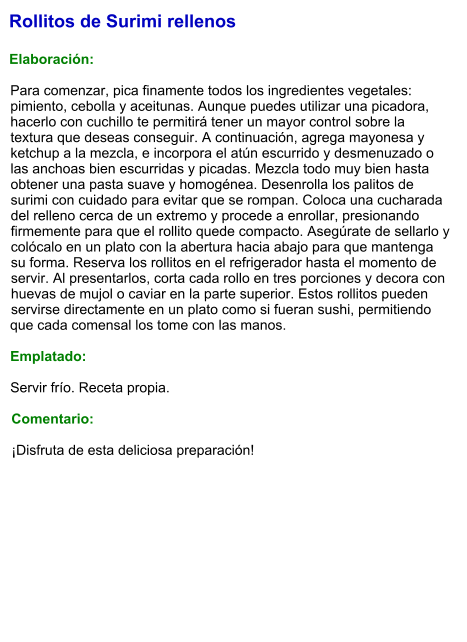Rollitos de Surimi rellenos  Elaboración:  Para comenzar, pica finamente todos los ingredientes vegetales: pimiento, cebolla y aceitunas. Aunque puedes utilizar una picadora, hacerlo con cuchillo te permitirá tener un mayor control sobre la textura que deseas conseguir. A continuación, agrega mayonesa y ketchup a la mezcla, e incorpora el atún escurrido y desmenuzado o las anchoas bien escurridas y picadas. Mezcla todo muy bien hasta obtener una pasta suave y homogénea. Desenrolla los palitos de surimi con cuidado para evitar que se rompan. Coloca una cucharada del relleno cerca de un extremo y procede a enrollar, presionando firmemente para que el rollito quede compacto. Asegúrate de sellarlo y colócalo en un plato con la abertura hacia abajo para que mantenga su forma. Reserva los rollitos en el refrigerador hasta el momento de servir. Al presentarlos, corta cada rollo en tres porciones y decora con huevas de mujol o caviar en la parte superior. Estos rollitos pueden servirse directamente en un plato como si fueran sushi, permitiendo que cada comensal los tome con las manos.   Emplatado:  Servir frío. Receta propia.  Comentario:  ¡Disfruta de esta deliciosa preparación!