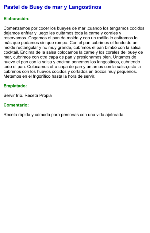 Pastel de Buey de mar y Langostinos  Elaboración:  Comenzamos por cocer los bueyes de mar ,cuando los tengamos cocidos dejamos enfriar y luego les quitamos toda la carne y corales y reservamos. Cogemos el pan de molde y con un rodillo lo estiramos lo más que podamos sin que rompa. Con el pan cubrimos el fondo de un molde rectangular y no muy grande, cubrimos el pan bimbo con la salsa cocktail. Encima de la salsa colocamos la carne y los corales del buey de mar, cubrimos con otra capa de pan y presionamos bien. Untamos de nuevo el pan con la salsa y encima ponemos los langostinos, cubriendo todo el pan. Colocamos otra capa de pan y untamos con la salsa,esta la cubrimos con los huevos cocidos y cortados en trozos muy pequeños. Metemos en el frigorífico hasta la hora de servir.  Emplatado:  Servir frío. Receta Propia   Comentario:  Receta rápida y cómoda para personas con una vida ajetreada.