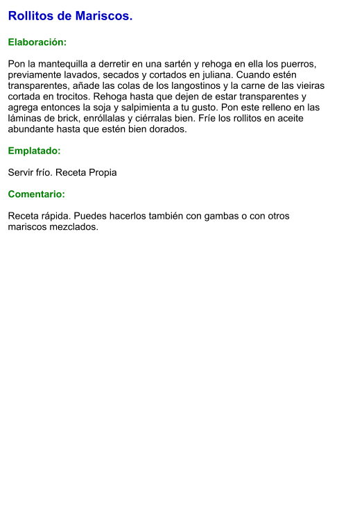 Rollitos de Mariscos.  Elaboración:  Pon la mantequilla a derretir en una sartén y rehoga en ella los puerros, previamente lavados, secados y cortados en juliana. Cuando estén transparentes, añade las colas de los langostinos y la carne de las vieiras cortada en trocitos. Rehoga hasta que dejen de estar transparentes y agrega entonces la soja y salpimienta a tu gusto. Pon este relleno en las láminas de brick, enróllalas y ciérralas bien. Fríe los rollitos en aceite abundante hasta que estén bien dorados.  Emplatado:  Servir frío. Receta Propia   Comentario:  Receta rápida. Puedes hacerlos también con gambas o con otros mariscos mezclados.