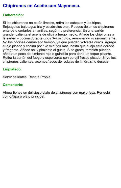 Chipirones en Aceite con Mayonesa.  Elaboración:  Si los chipirones no están limpios, retira las cabezas y las tripas. Enjuágalos bajo agua fría y escúrrelos bien. Puedes dejar los chipirones enteros o cortarlos en anillas, según tu preferencia. En una sartén grande, calienta el aceite de oliva a fuego medio. Añade los chipirones a la sartén y cocina durante unos 3-4 minutos, removiendo ocasionalmente. No los cocines demasiado tiempo, ya que pueden volverse duros. Agrega el ajo picado y cocina por 1-2 minutos más, hasta que el ajo esté dorado y fragante. Añade sal y pimienta al gusto. Si te gusta, también puedes añadir un poco de pimiento rojo o guindilla para darle un toque picante.  Retira la sartén del fuego y espolvorea con perejil fresco picado. Sirve los chipirones calientes, acompañados de rodajas de limón, si lo deseas.  Emplatado:  Servir calientes. Receta Propia   Comentario:  Ahora tienes un delicioso plato de chipirones con mayonesa. Perfecto como tapa o plato principal.