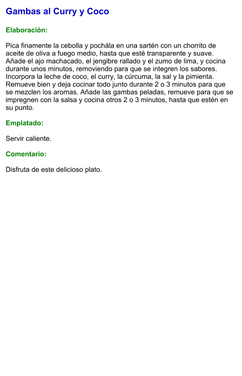 Gambas al Curry y Coco  Elaboración:  Pica finamente la cebolla y pochála en una sartén con un chorrito de aceite de oliva a fuego medio, hasta que esté transparente y suave. Añade el ajo machacado, el jengibre rallado y el zumo de lima, y cocina durante unos minutos, removiendo para que se integren los sabores. Incorpora la leche de coco, el curry, la cúrcuma, la sal y la pimienta. Remueve bien y deja cocinar todo junto durante 2 o 3 minutos para que se mezclen los aromas. Añade las gambas peladas, remueve para que se impregnen con la salsa y cocina otros 2 o 3 minutos, hasta que estén en su punto.  Emplatado:  Servir caliente.   Comentario:  Disfruta de este delicioso plato.