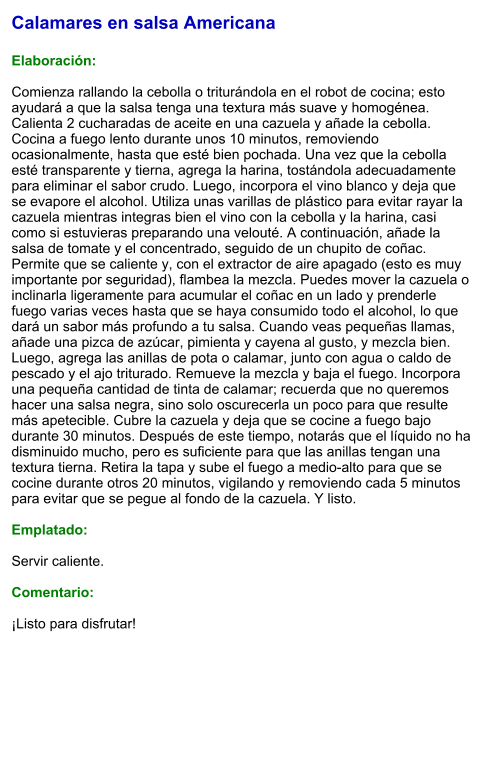 Calamares en salsa Americana  Elaboración:  Comienza rallando la cebolla o triturándola en el robot de cocina; esto ayudará a que la salsa tenga una textura más suave y homogénea. Calienta 2 cucharadas de aceite en una cazuela y añade la cebolla. Cocina a fuego lento durante unos 10 minutos, removiendo ocasionalmente, hasta que esté bien pochada. Una vez que la cebolla esté transparente y tierna, agrega la harina, tostándola adecuadamente para eliminar el sabor crudo. Luego, incorpora el vino blanco y deja que se evapore el alcohol. Utiliza unas varillas de plástico para evitar rayar la cazuela mientras integras bien el vino con la cebolla y la harina, casi como si estuvieras preparando una velouté. A continuación, añade la salsa de tomate y el concentrado, seguido de un chupito de coñac. Permite que se caliente y, con el extractor de aire apagado (esto es muy importante por seguridad), flambea la mezcla. Puedes mover la cazuela o inclinarla ligeramente para acumular el coñac en un lado y prenderle fuego varias veces hasta que se haya consumido todo el alcohol, lo que dará un sabor más profundo a tu salsa. Cuando veas pequeñas llamas, añade una pizca de azúcar, pimienta y cayena al gusto, y mezcla bien. Luego, agrega las anillas de pota o calamar, junto con agua o caldo de pescado y el ajo triturado. Remueve la mezcla y baja el fuego. Incorpora una pequeña cantidad de tinta de calamar; recuerda que no queremos hacer una salsa negra, sino solo oscurecerla un poco para que resulte más apetecible. Cubre la cazuela y deja que se cocine a fuego bajo durante 30 minutos. Después de este tiempo, notarás que el líquido no ha disminuido mucho, pero es suficiente para que las anillas tengan una textura tierna. Retira la tapa y sube el fuego a medio-alto para que se cocine durante otros 20 minutos, vigilando y removiendo cada 5 minutos para evitar que se pegue al fondo de la cazuela. Y listo.  Emplatado:  Servir caliente.   Comentario:  ¡Listo para disfrutar!