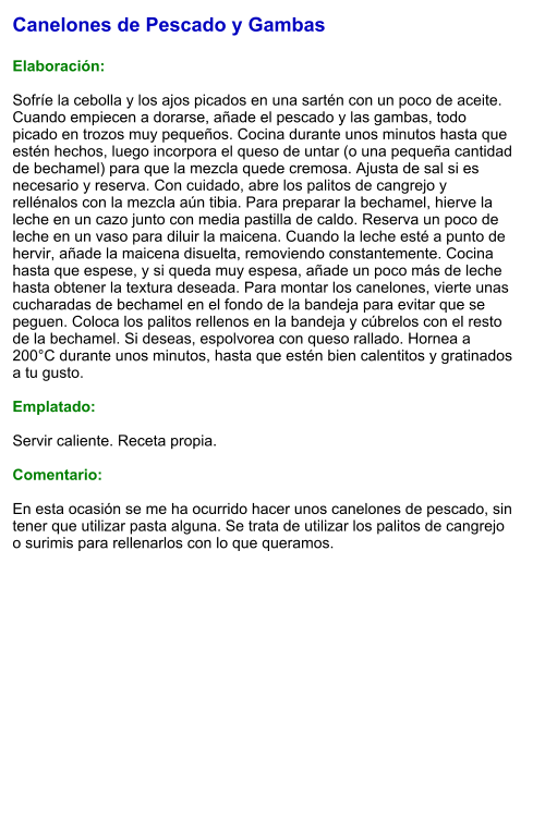Canelones de Pescado y Gambas  Elaboración:  Sofríe la cebolla y los ajos picados en una sartén con un poco de aceite. Cuando empiecen a dorarse, añade el pescado y las gambas, todo picado en trozos muy pequeños. Cocina durante unos minutos hasta que estén hechos, luego incorpora el queso de untar (o una pequeña cantidad de bechamel) para que la mezcla quede cremosa. Ajusta de sal si es necesario y reserva. Con cuidado, abre los palitos de cangrejo y rellénalos con la mezcla aún tibia. Para preparar la bechamel, hierve la leche en un cazo junto con media pastilla de caldo. Reserva un poco de leche en un vaso para diluir la maicena. Cuando la leche esté a punto de hervir, añade la maicena disuelta, removiendo constantemente. Cocina hasta que espese, y si queda muy espesa, añade un poco más de leche hasta obtener la textura deseada. Para montar los canelones, vierte unas cucharadas de bechamel en el fondo de la bandeja para evitar que se peguen. Coloca los palitos rellenos en la bandeja y cúbrelos con el resto de la bechamel. Si deseas, espolvorea con queso rallado. Hornea a 200°C durante unos minutos, hasta que estén bien calentitos y gratinados a tu gusto.  Emplatado:  Servir caliente. Receta propia.  Comentario:  En esta ocasión se me ha ocurrido hacer unos canelones de pescado, sin tener que utilizar pasta alguna. Se trata de utilizar los palitos de cangrejo o surimis para rellenarlos con lo que queramos.