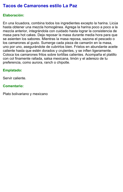 Tacos de Camarones estilo La Paz  Elaboración:  En una licuadora, combina todos los ingredientes excepto la harina. Licúa hasta obtener una mezcla homogénea. Agrega la harina poco a poco a la mezcla anterior, integrándola con cuidado hasta lograr la consistencia de masa para hot cakes. Deja reposar la masa durante media hora para que se asienten los sabores. Mientras la masa reposa, sazona el pescado o los camarones al gusto. Sumerge cada pieza de camarón en la masa, uno por uno, asegurándote de cubrirlos bien. Fríelos en abundante aceite caliente hasta que estén dorados y crujientes, y se inflen ligeramente. Coloca los camarones fritos sobre tortillas calientes. Acompaña el platillo con col finamente rallada, salsa mexicana, limón y el aderezo de tu preferencia, como aurora, ranch o chipotle.  Emplatado:  Servir caliente.  Comentario:  Plato bolivariano y mexicano