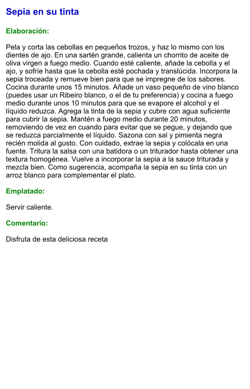 Sepia en su tinta  Elaboración:  Pela y corta las cebollas en pequeños trozos, y haz lo mismo con los dientes de ajo. En una sartén grande, calienta un chorrito de aceite de oliva virgen a fuego medio. Cuando esté caliente, añade la cebolla y el ajo, y sofríe hasta que la cebolla esté pochada y translúcida. Incorpora la sepia troceada y remueve bien para que se impregne de los sabores. Cocina durante unos 15 minutos. Añade un vaso pequeño de vino blanco (puedes usar un Ribeiro blanco, o el de tu preferencia) y cocina a fuego medio durante unos 10 minutos para que se evapore el alcohol y el líquido reduzca. Agrega la tinta de la sepia y cubre con agua suficiente para cubrir la sepia. Mantén a fuego medio durante 20 minutos, removiendo de vez en cuando para evitar que se pegue, y dejando que se reduzca parcialmente el líquido. Sazona con sal y pimienta negra recién molida al gusto. Con cuidado, extrae la sepia y colócala en una fuente. Tritura la salsa con una batidora o un triturador hasta obtener una textura homogénea. Vuelve a incorporar la sepia a la sauce triturada y mezcla bien. Como sugerencia, acompaña la sepia en su tinta con un arroz blanco para complementar el plato.  Emplatado:  Servir caliente.  Comentario:  Disfruta de esta deliciosa receta