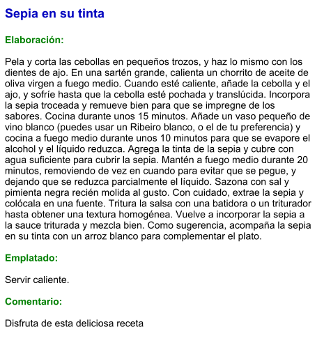 Sepia en su tinta  Elaboración:  Pela y corta las cebollas en pequeños trozos, y haz lo mismo con los dientes de ajo. En una sartén grande, calienta un chorrito de aceite de oliva virgen a fuego medio. Cuando esté caliente, añade la cebolla y el ajo, y sofríe hasta que la cebolla esté pochada y translúcida. Incorpora la sepia troceada y remueve bien para que se impregne de los sabores. Cocina durante unos 15 minutos. Añade un vaso pequeño de vino blanco (puedes usar un Ribeiro blanco, o el de tu preferencia) y cocina a fuego medio durante unos 10 minutos para que se evapore el alcohol y el líquido reduzca. Agrega la tinta de la sepia y cubre con agua suficiente para cubrir la sepia. Mantén a fuego medio durante 20 minutos, removiendo de vez en cuando para evitar que se pegue, y dejando que se reduzca parcialmente el líquido. Sazona con sal y pimienta negra recién molida al gusto. Con cuidado, extrae la sepia y colócala en una fuente. Tritura la salsa con una batidora o un triturador hasta obtener una textura homogénea. Vuelve a incorporar la sepia a la sauce triturada y mezcla bien. Como sugerencia, acompaña la sepia en su tinta con un arroz blanco para complementar el plato.  Emplatado:  Servir caliente.  Comentario:  Disfruta de esta deliciosa receta