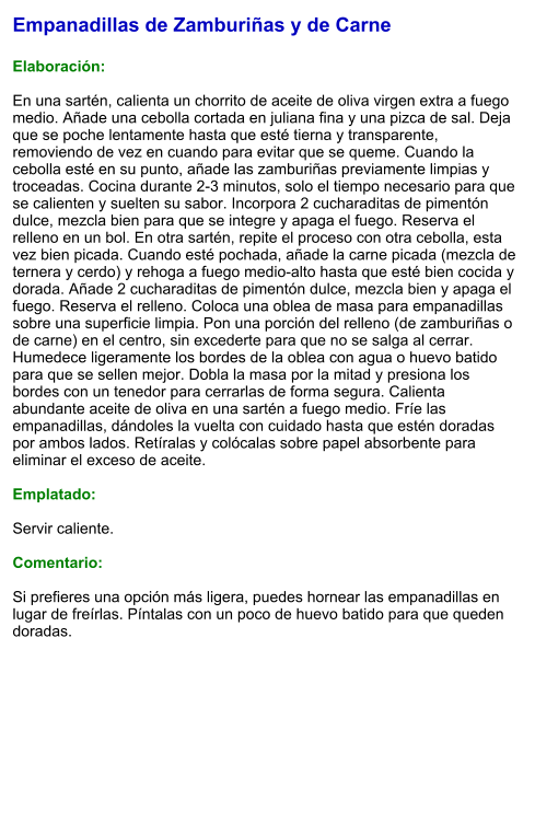 Empanadillas de Zamburiñas y de Carne  Elaboración:  En una sartén, calienta un chorrito de aceite de oliva virgen extra a fuego medio. Añade una cebolla cortada en juliana fina y una pizca de sal. Deja que se poche lentamente hasta que esté tierna y transparente, removiendo de vez en cuando para evitar que se queme. Cuando la cebolla esté en su punto, añade las zamburiñas previamente limpias y troceadas. Cocina durante 2-3 minutos, solo el tiempo necesario para que se calienten y suelten su sabor. Incorpora 2 cucharaditas de pimentón dulce, mezcla bien para que se integre y apaga el fuego. Reserva el relleno en un bol. En otra sartén, repite el proceso con otra cebolla, esta vez bien picada. Cuando esté pochada, añade la carne picada (mezcla de ternera y cerdo) y rehoga a fuego medio-alto hasta que esté bien cocida y dorada. Añade 2 cucharaditas de pimentón dulce, mezcla bien y apaga el fuego. Reserva el relleno. Coloca una oblea de masa para empanadillas sobre una superficie limpia. Pon una porción del relleno (de zamburiñas o de carne) en el centro, sin excederte para que no se salga al cerrar. Humedece ligeramente los bordes de la oblea con agua o huevo batido para que se sellen mejor. Dobla la masa por la mitad y presiona los bordes con un tenedor para cerrarlas de forma segura. Calienta abundante aceite de oliva en una sartén a fuego medio. Fríe las empanadillas, dándoles la vuelta con cuidado hasta que estén doradas por ambos lados. Retíralas y colócalas sobre papel absorbente para eliminar el exceso de aceite.  Emplatado:  Servir caliente.  Comentario:  Si prefieres una opción más ligera, puedes hornear las empanadillas en lugar de freírlas. Píntalas con un poco de huevo batido para que queden doradas.